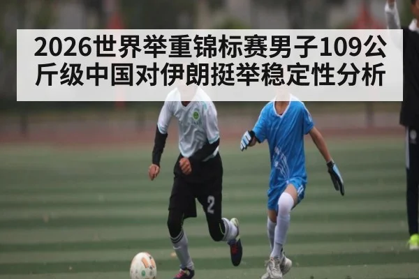2026世界举重锦标赛男子109公斤级中国对伊朗挺举稳定性分析